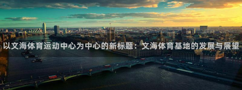 球客岛：以文海体育运动中心为中心的新标题：文海体育基地的发展与展望